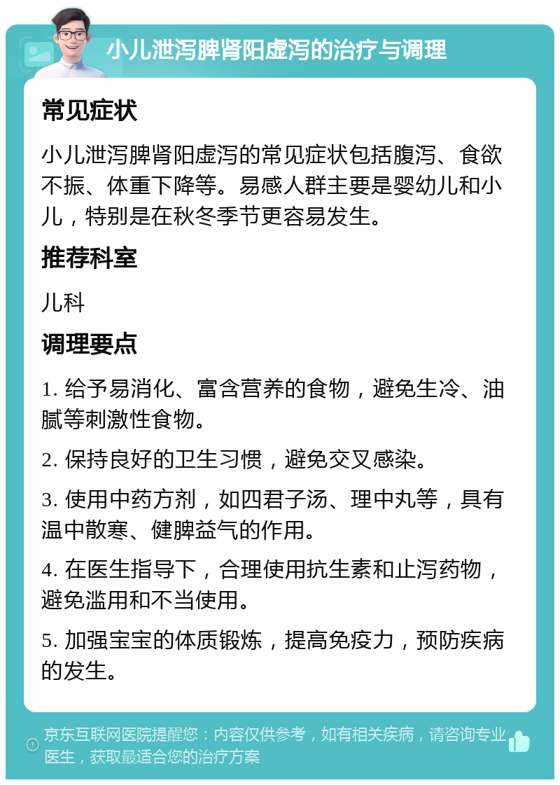 小儿泄泻脾肾阳虚泻的治疗与调理 常见症状 小儿泄泻脾肾阳虚泻的常见症状包括腹泻、食欲不振、体重下降等。易感人群主要是婴幼儿和小儿，特别是在秋冬季节更容易发生。 推荐科室 儿科 调理要点 1. 给予易消化、富含营养的食物，避免生冷、油腻等刺激性食物。 2. 保持良好的卫生习惯，避免交叉感染。 3. 使用中药方剂，如四君子汤、理中丸等，具有温中散寒、健脾益气的作用。 4. 在医生指导下，合理使用抗生素和止泻药物，避免滥用和不当使用。 5. 加强宝宝的体质锻炼，提高免疫力，预防疾病的发生。