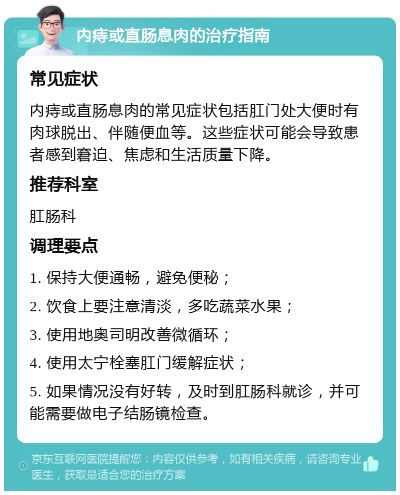 内痔或直肠息肉的治疗指南 常见症状 内痔或直肠息肉的常见症状包括肛门处大便时有肉球脱出、伴随便血等。这些症状可能会导致患者感到窘迫、焦虑和生活质量下降。 推荐科室 肛肠科 调理要点 1. 保持大便通畅，避免便秘； 2. 饮食上要注意清淡，多吃蔬菜水果； 3. 使用地奥司明改善微循环； 4. 使用太宁栓塞肛门缓解症状； 5. 如果情况没有好转，及时到肛肠科就诊，并可能需要做电子结肠镜检查。