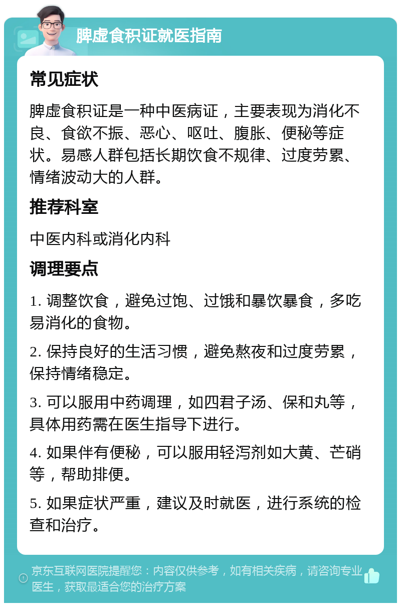 脾虚食积证就医指南 常见症状 脾虚食积证是一种中医病证，主要表现为消化不良、食欲不振、恶心、呕吐、腹胀、便秘等症状。易感人群包括长期饮食不规律、过度劳累、情绪波动大的人群。 推荐科室 中医内科或消化内科 调理要点 1. 调整饮食，避免过饱、过饿和暴饮暴食，多吃易消化的食物。 2. 保持良好的生活习惯，避免熬夜和过度劳累，保持情绪稳定。 3. 可以服用中药调理，如四君子汤、保和丸等，具体用药需在医生指导下进行。 4. 如果伴有便秘，可以服用轻泻剂如大黄、芒硝等，帮助排便。 5. 如果症状严重，建议及时就医，进行系统的检查和治疗。