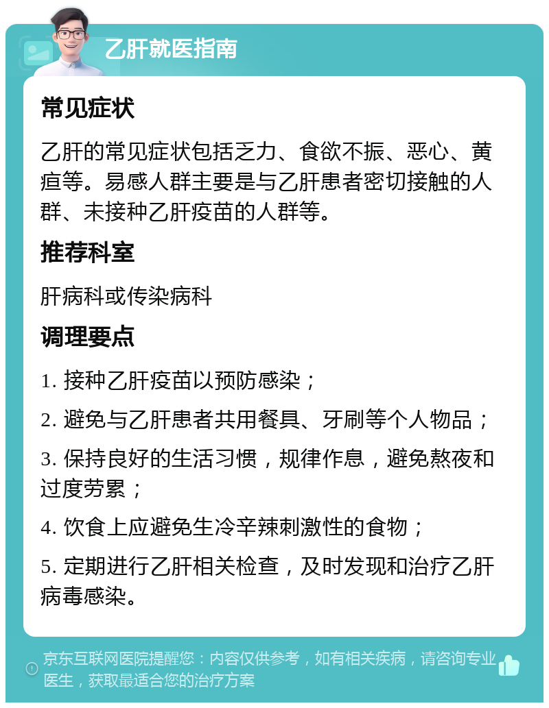 乙肝就医指南 常见症状 乙肝的常见症状包括乏力、食欲不振、恶心、黄疸等。易感人群主要是与乙肝患者密切接触的人群、未接种乙肝疫苗的人群等。 推荐科室 肝病科或传染病科 调理要点 1. 接种乙肝疫苗以预防感染； 2. 避免与乙肝患者共用餐具、牙刷等个人物品； 3. 保持良好的生活习惯，规律作息，避免熬夜和过度劳累； 4. 饮食上应避免生冷辛辣刺激性的食物； 5. 定期进行乙肝相关检查，及时发现和治疗乙肝病毒感染。