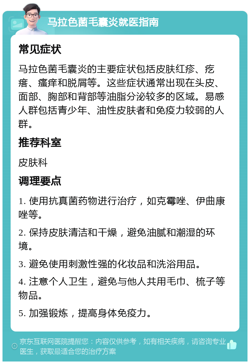 马拉色菌毛囊炎就医指南 常见症状 马拉色菌毛囊炎的主要症状包括皮肤红疹、疙瘩、瘙痒和脱屑等。这些症状通常出现在头皮、面部、胸部和背部等油脂分泌较多的区域。易感人群包括青少年、油性皮肤者和免疫力较弱的人群。 推荐科室 皮肤科 调理要点 1. 使用抗真菌药物进行治疗，如克霉唑、伊曲康唑等。 2. 保持皮肤清洁和干燥，避免油腻和潮湿的环境。 3. 避免使用刺激性强的化妆品和洗浴用品。 4. 注意个人卫生，避免与他人共用毛巾、梳子等物品。 5. 加强锻炼，提高身体免疫力。