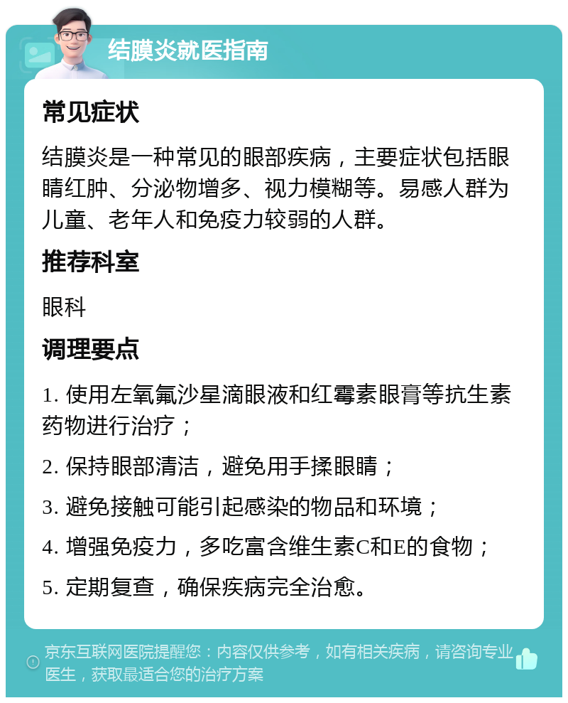 结膜炎就医指南 常见症状 结膜炎是一种常见的眼部疾病，主要症状包括眼睛红肿、分泌物增多、视力模糊等。易感人群为儿童、老年人和免疫力较弱的人群。 推荐科室 眼科 调理要点 1. 使用左氧氟沙星滴眼液和红霉素眼膏等抗生素药物进行治疗； 2. 保持眼部清洁，避免用手揉眼睛； 3. 避免接触可能引起感染的物品和环境； 4. 增强免疫力，多吃富含维生素C和E的食物； 5. 定期复查，确保疾病完全治愈。