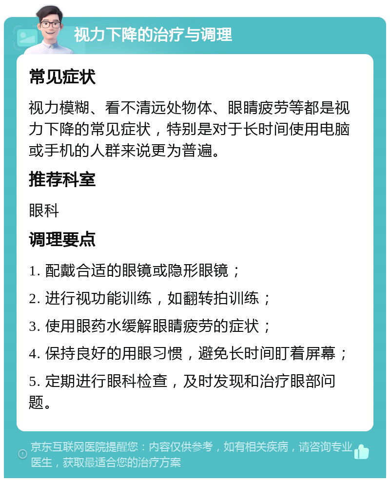 视力下降的治疗与调理 常见症状 视力模糊、看不清远处物体、眼睛疲劳等都是视力下降的常见症状，特别是对于长时间使用电脑或手机的人群来说更为普遍。 推荐科室 眼科 调理要点 1. 配戴合适的眼镜或隐形眼镜； 2. 进行视功能训练，如翻转拍训练； 3. 使用眼药水缓解眼睛疲劳的症状； 4. 保持良好的用眼习惯，避免长时间盯着屏幕； 5. 定期进行眼科检查，及时发现和治疗眼部问题。