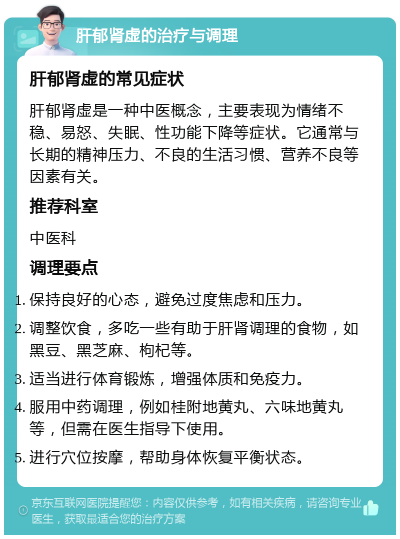 肝郁肾虚的治疗与调理 肝郁肾虚的常见症状 肝郁肾虚是一种中医概念，主要表现为情绪不稳、易怒、失眠、性功能下降等症状。它通常与长期的精神压力、不良的生活习惯、营养不良等因素有关。 推荐科室 中医科 调理要点 保持良好的心态，避免过度焦虑和压力。 调整饮食，多吃一些有助于肝肾调理的食物，如黑豆、黑芝麻、枸杞等。 适当进行体育锻炼，增强体质和免疫力。 服用中药调理，例如桂附地黄丸、六味地黄丸等，但需在医生指导下使用。 进行穴位按摩，帮助身体恢复平衡状态。