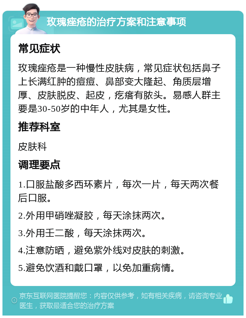 玫瑰痤疮的治疗方案和注意事项 常见症状 玫瑰痤疮是一种慢性皮肤病，常见症状包括鼻子上长满红肿的痘痘、鼻部变大隆起、角质层增厚、皮肤脱皮、起皮，疙瘩有脓头。易感人群主要是30-50岁的中年人，尤其是女性。 推荐科室 皮肤科 调理要点 1.口服盐酸多西环素片，每次一片，每天两次餐后口服。 2.外用甲硝唑凝胶，每天涂抹两次。 3.外用壬二酸，每天涂抹两次。 4.注意防晒，避免紫外线对皮肤的刺激。 5.避免饮酒和戴口罩，以免加重病情。