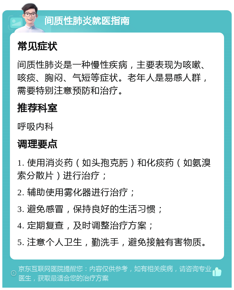 间质性肺炎就医指南 常见症状 间质性肺炎是一种慢性疾病，主要表现为咳嗽、咳痰、胸闷、气短等症状。老年人是易感人群，需要特别注意预防和治疗。 推荐科室 呼吸内科 调理要点 1. 使用消炎药（如头孢克肟）和化痰药（如氨溴索分散片）进行治疗； 2. 辅助使用雾化器进行治疗； 3. 避免感冒，保持良好的生活习惯； 4. 定期复查，及时调整治疗方案； 5. 注意个人卫生，勤洗手，避免接触有害物质。