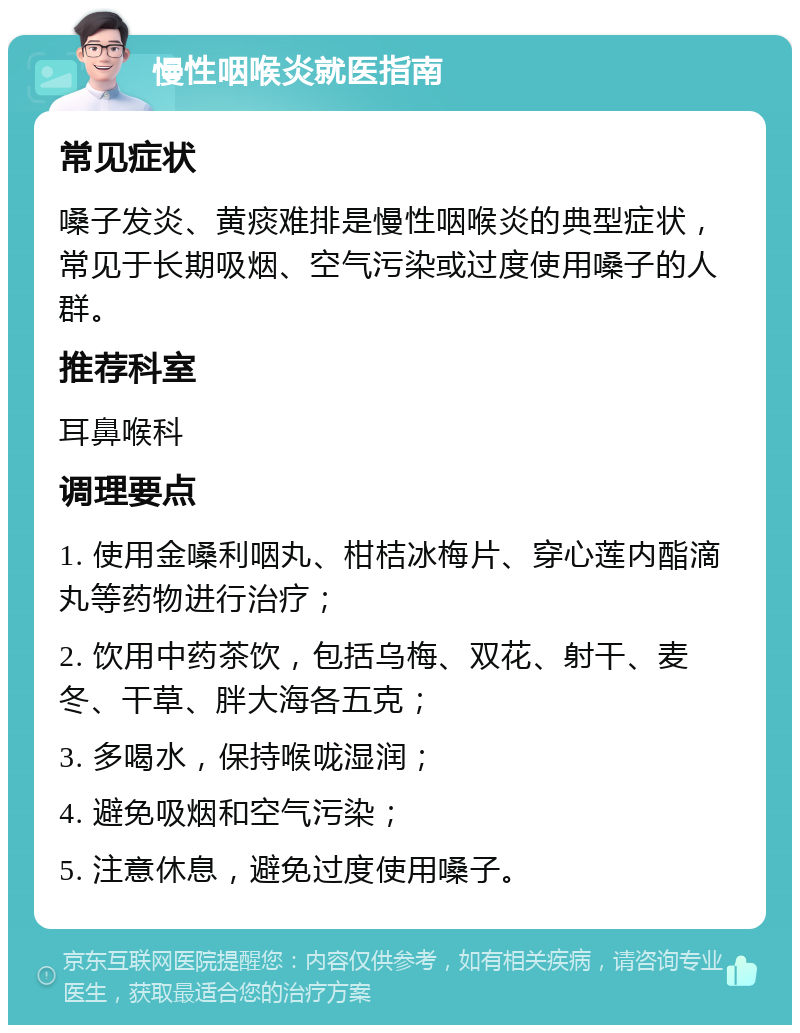 慢性咽喉炎就医指南 常见症状 嗓子发炎、黄痰难排是慢性咽喉炎的典型症状，常见于长期吸烟、空气污染或过度使用嗓子的人群。 推荐科室 耳鼻喉科 调理要点 1. 使用金嗓利咽丸、柑桔冰梅片、穿心莲内酯滴丸等药物进行治疗； 2. 饮用中药茶饮，包括乌梅、双花、射干、麦冬、干草、胖大海各五克； 3. 多喝水，保持喉咙湿润； 4. 避免吸烟和空气污染； 5. 注意休息，避免过度使用嗓子。