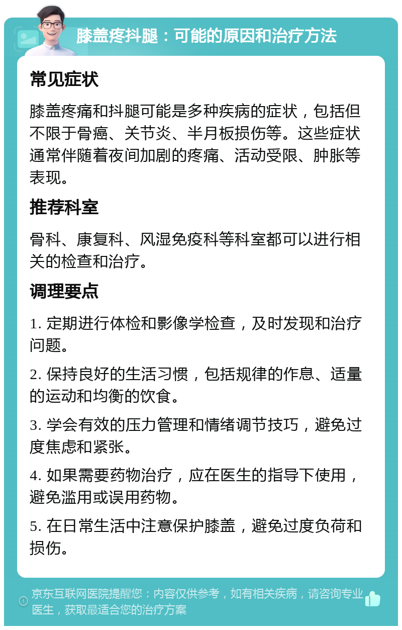 膝盖疼抖腿：可能的原因和治疗方法 常见症状 膝盖疼痛和抖腿可能是多种疾病的症状，包括但不限于骨癌、关节炎、半月板损伤等。这些症状通常伴随着夜间加剧的疼痛、活动受限、肿胀等表现。 推荐科室 骨科、康复科、风湿免疫科等科室都可以进行相关的检查和治疗。 调理要点 1. 定期进行体检和影像学检查，及时发现和治疗问题。 2. 保持良好的生活习惯，包括规律的作息、适量的运动和均衡的饮食。 3. 学会有效的压力管理和情绪调节技巧，避免过度焦虑和紧张。 4. 如果需要药物治疗，应在医生的指导下使用，避免滥用或误用药物。 5. 在日常生活中注意保护膝盖，避免过度负荷和损伤。