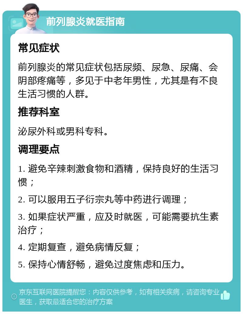 前列腺炎就医指南 常见症状 前列腺炎的常见症状包括尿频、尿急、尿痛、会阴部疼痛等，多见于中老年男性，尤其是有不良生活习惯的人群。 推荐科室 泌尿外科或男科专科。 调理要点 1. 避免辛辣刺激食物和酒精，保持良好的生活习惯； 2. 可以服用五子衍宗丸等中药进行调理； 3. 如果症状严重，应及时就医，可能需要抗生素治疗； 4. 定期复查，避免病情反复； 5. 保持心情舒畅，避免过度焦虑和压力。