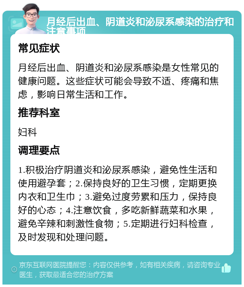 月经后出血、阴道炎和泌尿系感染的治疗和注意事项 常见症状 月经后出血、阴道炎和泌尿系感染是女性常见的健康问题。这些症状可能会导致不适、疼痛和焦虑，影响日常生活和工作。 推荐科室 妇科 调理要点 1.积极治疗阴道炎和泌尿系感染，避免性生活和使用避孕套；2.保持良好的卫生习惯，定期更换内衣和卫生巾；3.避免过度劳累和压力，保持良好的心态；4.注意饮食，多吃新鲜蔬菜和水果，避免辛辣和刺激性食物；5.定期进行妇科检查，及时发现和处理问题。