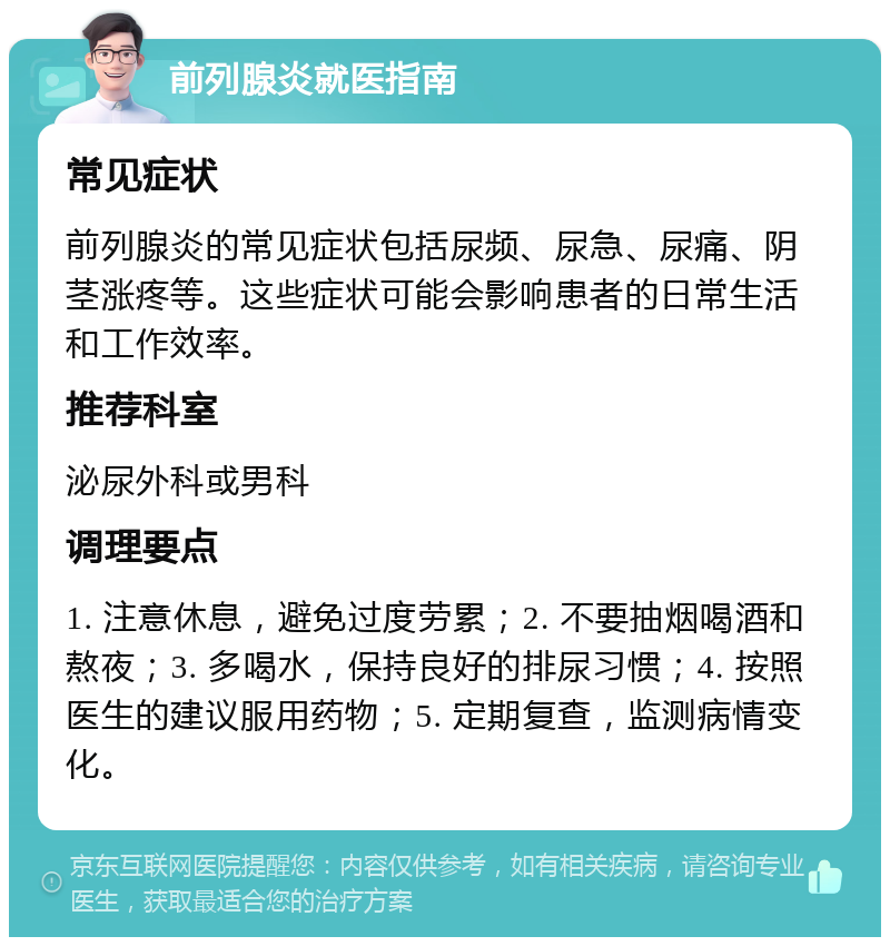 前列腺炎就医指南 常见症状 前列腺炎的常见症状包括尿频、尿急、尿痛、阴茎涨疼等。这些症状可能会影响患者的日常生活和工作效率。 推荐科室 泌尿外科或男科 调理要点 1. 注意休息，避免过度劳累；2. 不要抽烟喝酒和熬夜；3. 多喝水，保持良好的排尿习惯；4. 按照医生的建议服用药物；5. 定期复查，监测病情变化。