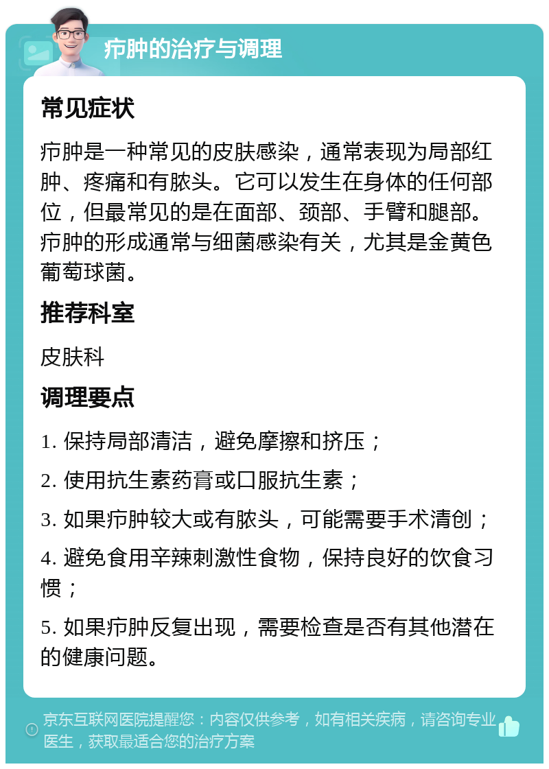 疖肿的治疗与调理 常见症状 疖肿是一种常见的皮肤感染，通常表现为局部红肿、疼痛和有脓头。它可以发生在身体的任何部位，但最常见的是在面部、颈部、手臂和腿部。疖肿的形成通常与细菌感染有关，尤其是金黄色葡萄球菌。 推荐科室 皮肤科 调理要点 1. 保持局部清洁，避免摩擦和挤压； 2. 使用抗生素药膏或口服抗生素； 3. 如果疖肿较大或有脓头，可能需要手术清创； 4. 避免食用辛辣刺激性食物，保持良好的饮食习惯； 5. 如果疖肿反复出现，需要检查是否有其他潜在的健康问题。