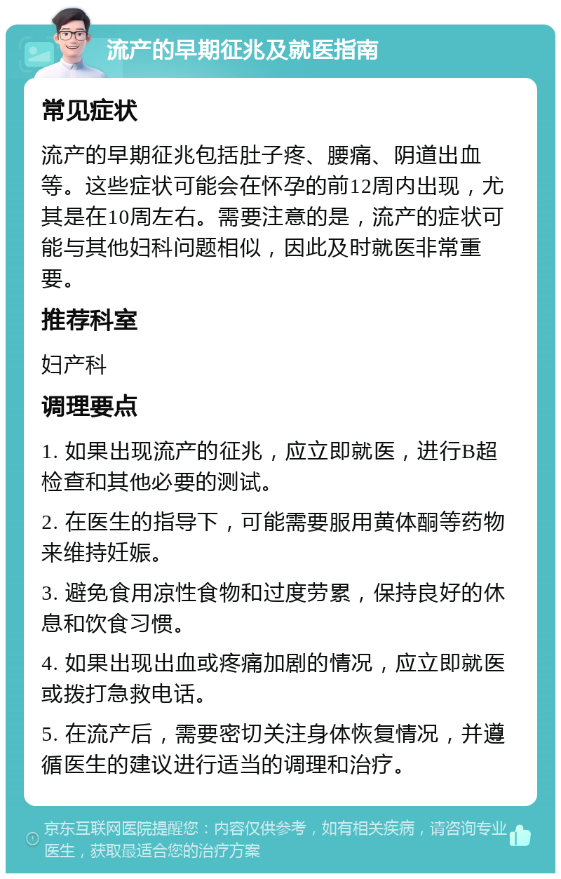 流产的早期征兆及就医指南 常见症状 流产的早期征兆包括肚子疼、腰痛、阴道出血等。这些症状可能会在怀孕的前12周内出现，尤其是在10周左右。需要注意的是，流产的症状可能与其他妇科问题相似，因此及时就医非常重要。 推荐科室 妇产科 调理要点 1. 如果出现流产的征兆，应立即就医，进行B超检查和其他必要的测试。 2. 在医生的指导下，可能需要服用黄体酮等药物来维持妊娠。 3. 避免食用凉性食物和过度劳累，保持良好的休息和饮食习惯。 4. 如果出现出血或疼痛加剧的情况，应立即就医或拨打急救电话。 5. 在流产后，需要密切关注身体恢复情况，并遵循医生的建议进行适当的调理和治疗。