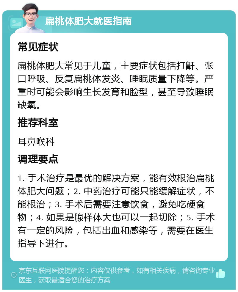 扁桃体肥大就医指南 常见症状 扁桃体肥大常见于儿童，主要症状包括打鼾、张口呼吸、反复扁桃体发炎、睡眠质量下降等。严重时可能会影响生长发育和脸型，甚至导致睡眠缺氧。 推荐科室 耳鼻喉科 调理要点 1. 手术治疗是最优的解决方案，能有效根治扁桃体肥大问题；2. 中药治疗可能只能缓解症状，不能根治；3. 手术后需要注意饮食，避免吃硬食物；4. 如果是腺样体大也可以一起切除；5. 手术有一定的风险，包括出血和感染等，需要在医生指导下进行。