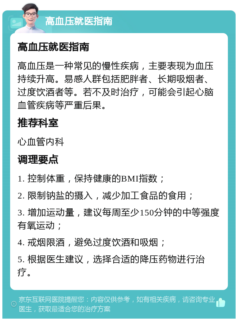 高血压就医指南 高血压就医指南 高血压是一种常见的慢性疾病，主要表现为血压持续升高。易感人群包括肥胖者、长期吸烟者、过度饮酒者等。若不及时治疗，可能会引起心脑血管疾病等严重后果。 推荐科室 心血管内科 调理要点 1. 控制体重，保持健康的BMI指数； 2. 限制钠盐的摄入，减少加工食品的食用； 3. 增加运动量，建议每周至少150分钟的中等强度有氧运动； 4. 戒烟限酒，避免过度饮酒和吸烟； 5. 根据医生建议，选择合适的降压药物进行治疗。