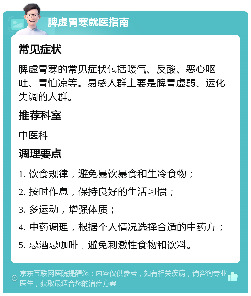 脾虚胃寒就医指南 常见症状 脾虚胃寒的常见症状包括嗳气、反酸、恶心呕吐、胃怕凉等。易感人群主要是脾胃虚弱、运化失调的人群。 推荐科室 中医科 调理要点 1. 饮食规律，避免暴饮暴食和生冷食物； 2. 按时作息，保持良好的生活习惯； 3. 多运动，增强体质； 4. 中药调理，根据个人情况选择合适的中药方； 5. 忌酒忌咖啡，避免刺激性食物和饮料。