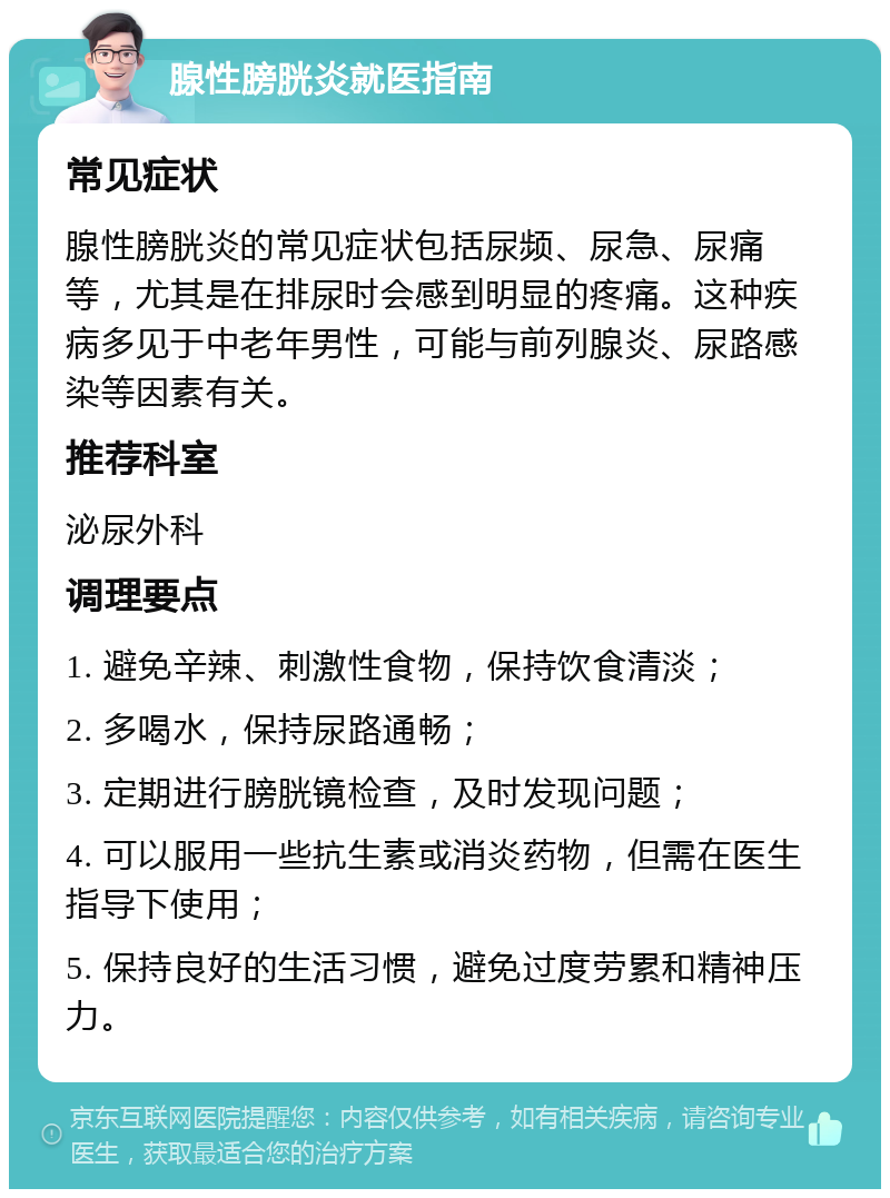 腺性膀胱炎就医指南 常见症状 腺性膀胱炎的常见症状包括尿频、尿急、尿痛等，尤其是在排尿时会感到明显的疼痛。这种疾病多见于中老年男性，可能与前列腺炎、尿路感染等因素有关。 推荐科室 泌尿外科 调理要点 1. 避免辛辣、刺激性食物，保持饮食清淡； 2. 多喝水，保持尿路通畅； 3. 定期进行膀胱镜检查，及时发现问题； 4. 可以服用一些抗生素或消炎药物，但需在医生指导下使用； 5. 保持良好的生活习惯，避免过度劳累和精神压力。