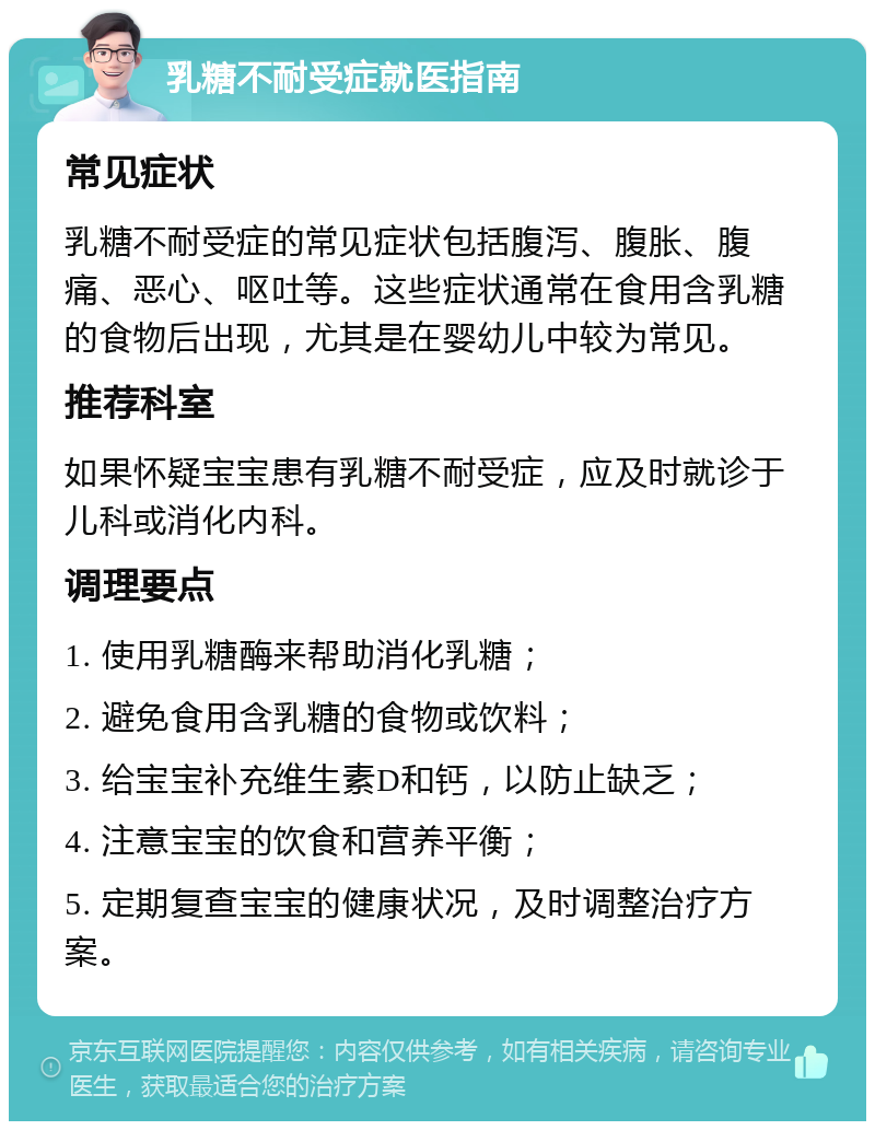 乳糖不耐受症就医指南 常见症状 乳糖不耐受症的常见症状包括腹泻、腹胀、腹痛、恶心、呕吐等。这些症状通常在食用含乳糖的食物后出现，尤其是在婴幼儿中较为常见。 推荐科室 如果怀疑宝宝患有乳糖不耐受症，应及时就诊于儿科或消化内科。 调理要点 1. 使用乳糖酶来帮助消化乳糖； 2. 避免食用含乳糖的食物或饮料； 3. 给宝宝补充维生素D和钙，以防止缺乏； 4. 注意宝宝的饮食和营养平衡； 5. 定期复查宝宝的健康状况，及时调整治疗方案。