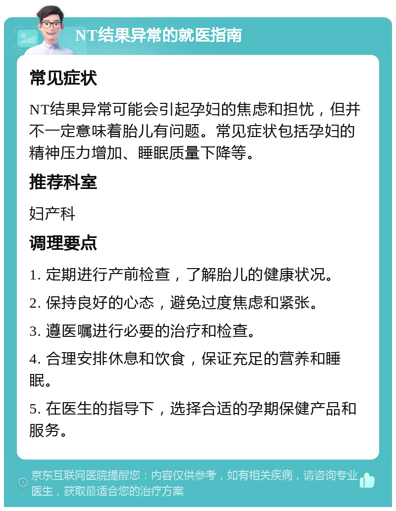 NT结果异常的就医指南 常见症状 NT结果异常可能会引起孕妇的焦虑和担忧，但并不一定意味着胎儿有问题。常见症状包括孕妇的精神压力增加、睡眠质量下降等。 推荐科室 妇产科 调理要点 1. 定期进行产前检查，了解胎儿的健康状况。 2. 保持良好的心态，避免过度焦虑和紧张。 3. 遵医嘱进行必要的治疗和检查。 4. 合理安排休息和饮食，保证充足的营养和睡眠。 5. 在医生的指导下，选择合适的孕期保健产品和服务。