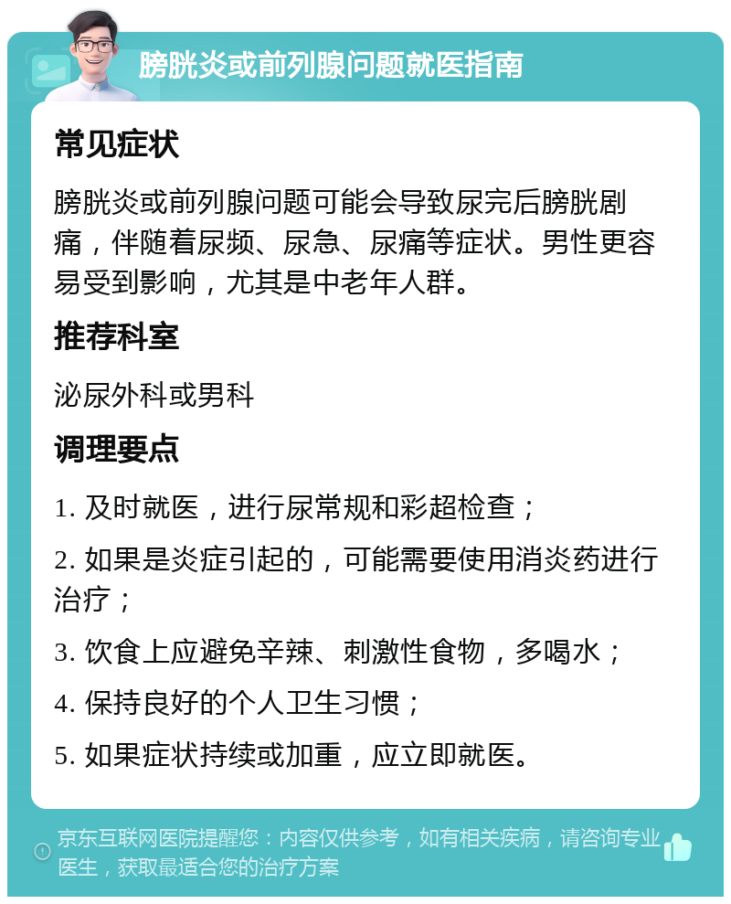 膀胱炎或前列腺问题就医指南 常见症状 膀胱炎或前列腺问题可能会导致尿完后膀胱剧痛，伴随着尿频、尿急、尿痛等症状。男性更容易受到影响，尤其是中老年人群。 推荐科室 泌尿外科或男科 调理要点 1. 及时就医，进行尿常规和彩超检查； 2. 如果是炎症引起的，可能需要使用消炎药进行治疗； 3. 饮食上应避免辛辣、刺激性食物，多喝水； 4. 保持良好的个人卫生习惯； 5. 如果症状持续或加重，应立即就医。