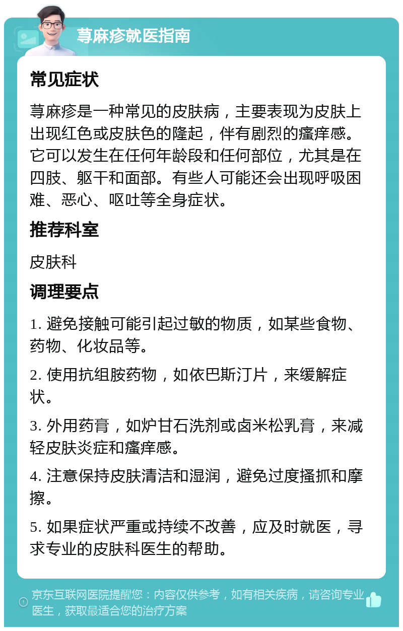 荨麻疹就医指南 常见症状 荨麻疹是一种常见的皮肤病，主要表现为皮肤上出现红色或皮肤色的隆起，伴有剧烈的瘙痒感。它可以发生在任何年龄段和任何部位，尤其是在四肢、躯干和面部。有些人可能还会出现呼吸困难、恶心、呕吐等全身症状。 推荐科室 皮肤科 调理要点 1. 避免接触可能引起过敏的物质，如某些食物、药物、化妆品等。 2. 使用抗组胺药物，如依巴斯汀片，来缓解症状。 3. 外用药膏，如炉甘石洗剂或卤米松乳膏，来减轻皮肤炎症和瘙痒感。 4. 注意保持皮肤清洁和湿润，避免过度搔抓和摩擦。 5. 如果症状严重或持续不改善，应及时就医，寻求专业的皮肤科医生的帮助。