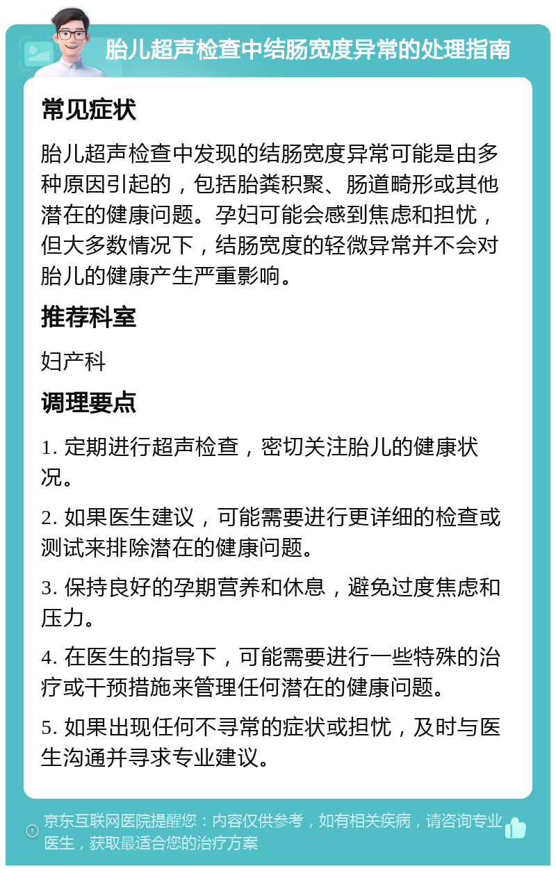 胎儿超声检查中结肠宽度异常的处理指南 常见症状 胎儿超声检查中发现的结肠宽度异常可能是由多种原因引起的，包括胎粪积聚、肠道畸形或其他潜在的健康问题。孕妇可能会感到焦虑和担忧，但大多数情况下，结肠宽度的轻微异常并不会对胎儿的健康产生严重影响。 推荐科室 妇产科 调理要点 1. 定期进行超声检查，密切关注胎儿的健康状况。 2. 如果医生建议，可能需要进行更详细的检查或测试来排除潜在的健康问题。 3. 保持良好的孕期营养和休息，避免过度焦虑和压力。 4. 在医生的指导下，可能需要进行一些特殊的治疗或干预措施来管理任何潜在的健康问题。 5. 如果出现任何不寻常的症状或担忧，及时与医生沟通并寻求专业建议。