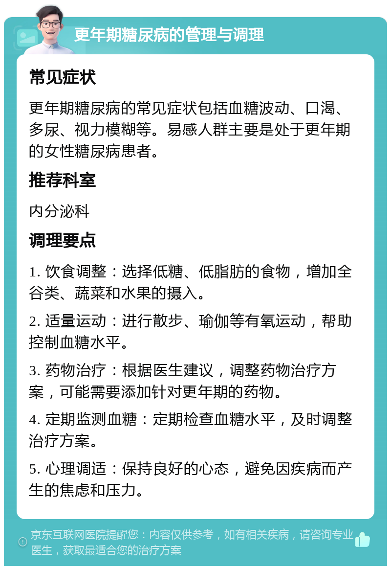 更年期糖尿病的管理与调理 常见症状 更年期糖尿病的常见症状包括血糖波动、口渴、多尿、视力模糊等。易感人群主要是处于更年期的女性糖尿病患者。 推荐科室 内分泌科 调理要点 1. 饮食调整：选择低糖、低脂肪的食物，增加全谷类、蔬菜和水果的摄入。 2. 适量运动：进行散步、瑜伽等有氧运动，帮助控制血糖水平。 3. 药物治疗：根据医生建议，调整药物治疗方案，可能需要添加针对更年期的药物。 4. 定期监测血糖：定期检查血糖水平，及时调整治疗方案。 5. 心理调适：保持良好的心态，避免因疾病而产生的焦虑和压力。