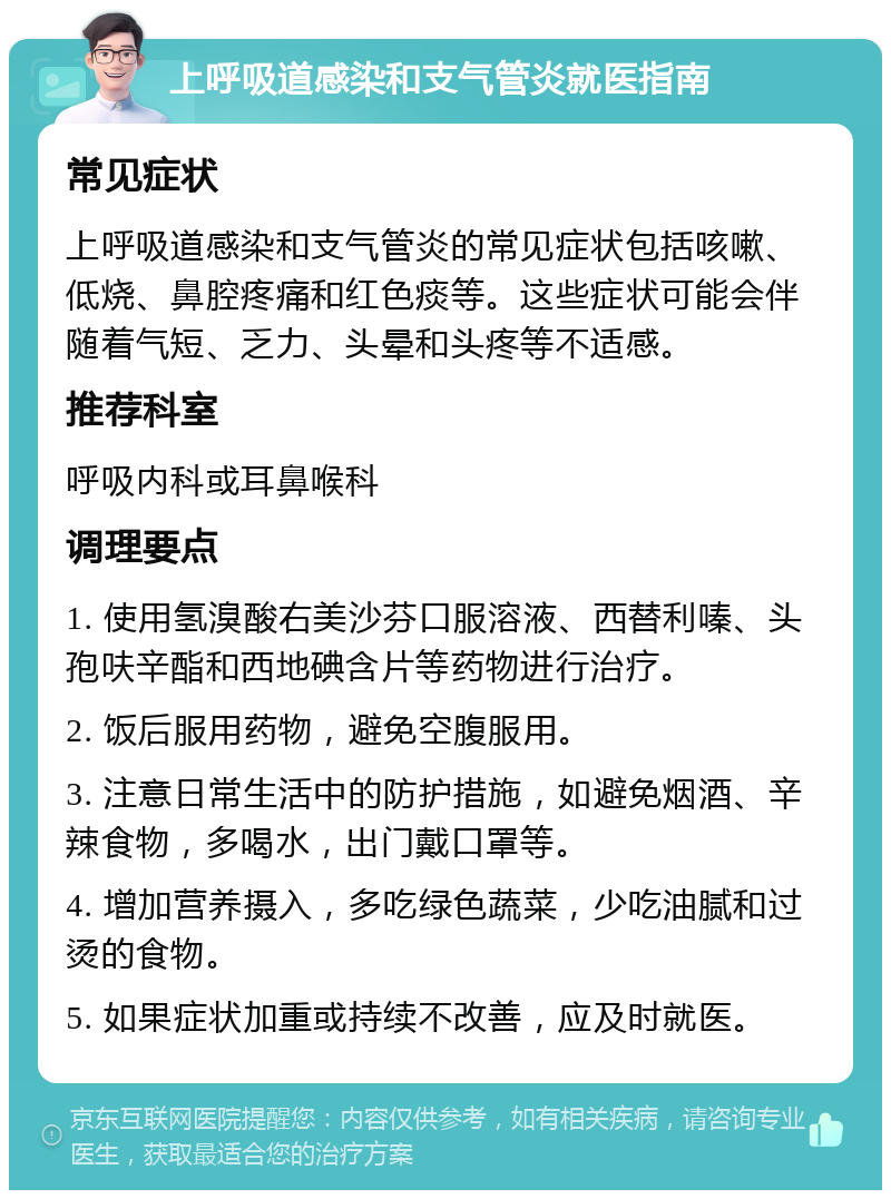 上呼吸道感染和支气管炎就医指南 常见症状 上呼吸道感染和支气管炎的常见症状包括咳嗽、低烧、鼻腔疼痛和红色痰等。这些症状可能会伴随着气短、乏力、头晕和头疼等不适感。 推荐科室 呼吸内科或耳鼻喉科 调理要点 1. 使用氢溴酸右美沙芬口服溶液、西替利嗪、头孢呋辛酯和西地碘含片等药物进行治疗。 2. 饭后服用药物，避免空腹服用。 3. 注意日常生活中的防护措施，如避免烟酒、辛辣食物，多喝水，出门戴口罩等。 4. 增加营养摄入，多吃绿色蔬菜，少吃油腻和过烫的食物。 5. 如果症状加重或持续不改善，应及时就医。