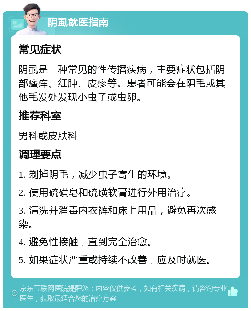 阴虱就医指南 常见症状 阴虱是一种常见的性传播疾病，主要症状包括阴部瘙痒、红肿、皮疹等。患者可能会在阴毛或其他毛发处发现小虫子或虫卵。 推荐科室 男科或皮肤科 调理要点 1. 剃掉阴毛，减少虫子寄生的环境。 2. 使用硫磺皂和硫磺软膏进行外用治疗。 3. 清洗并消毒内衣裤和床上用品，避免再次感染。 4. 避免性接触，直到完全治愈。 5. 如果症状严重或持续不改善，应及时就医。