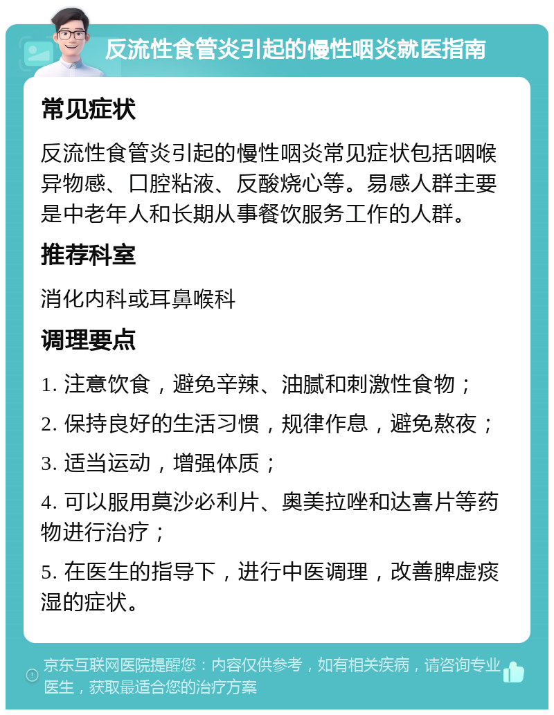 反流性食管炎引起的慢性咽炎就医指南 常见症状 反流性食管炎引起的慢性咽炎常见症状包括咽喉异物感、口腔粘液、反酸烧心等。易感人群主要是中老年人和长期从事餐饮服务工作的人群。 推荐科室 消化内科或耳鼻喉科 调理要点 1. 注意饮食，避免辛辣、油腻和刺激性食物； 2. 保持良好的生活习惯，规律作息，避免熬夜； 3. 适当运动，增强体质； 4. 可以服用莫沙必利片、奥美拉唑和达喜片等药物进行治疗； 5. 在医生的指导下，进行中医调理，改善脾虚痰湿的症状。