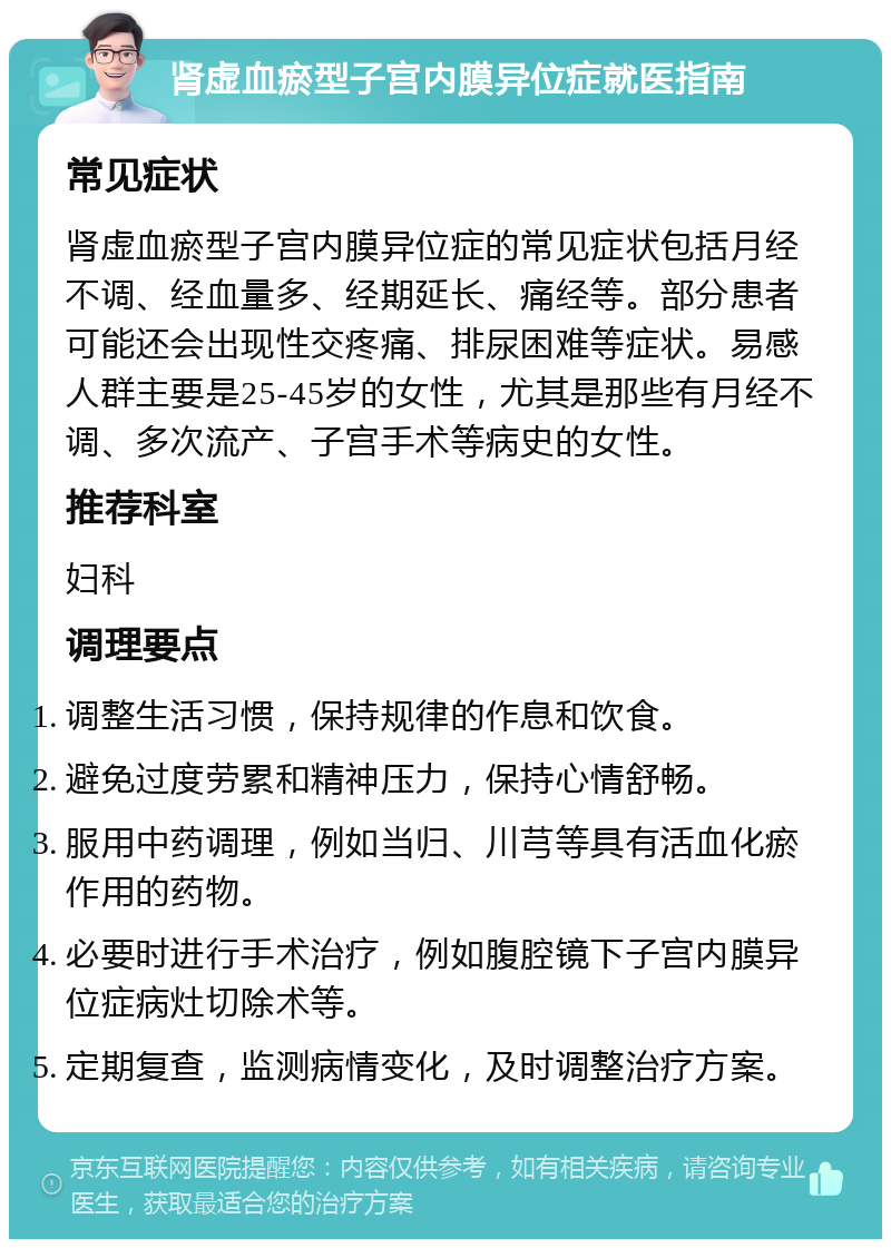 肾虚血瘀型子宫内膜异位症就医指南 常见症状 肾虚血瘀型子宫内膜异位症的常见症状包括月经不调、经血量多、经期延长、痛经等。部分患者可能还会出现性交疼痛、排尿困难等症状。易感人群主要是25-45岁的女性，尤其是那些有月经不调、多次流产、子宫手术等病史的女性。 推荐科室 妇科 调理要点 调整生活习惯，保持规律的作息和饮食。 避免过度劳累和精神压力，保持心情舒畅。 服用中药调理，例如当归、川芎等具有活血化瘀作用的药物。 必要时进行手术治疗，例如腹腔镜下子宫内膜异位症病灶切除术等。 定期复查，监测病情变化，及时调整治疗方案。