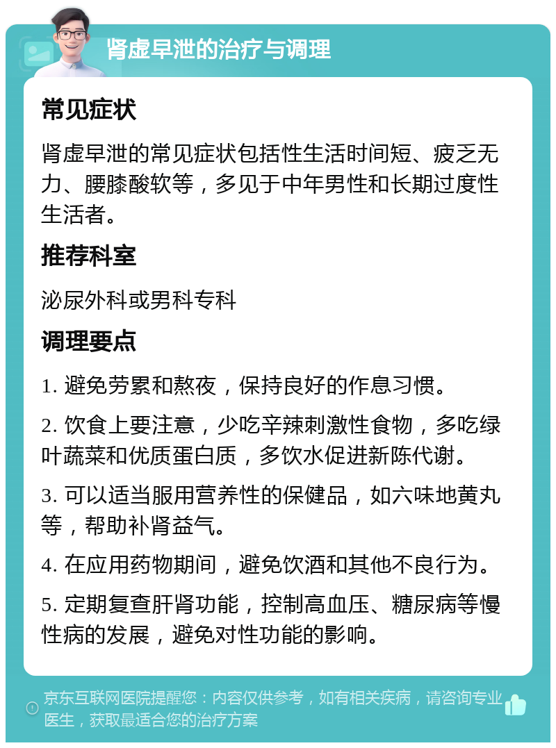 肾虚早泄的治疗与调理 常见症状 肾虚早泄的常见症状包括性生活时间短、疲乏无力、腰膝酸软等，多见于中年男性和长期过度性生活者。 推荐科室 泌尿外科或男科专科 调理要点 1. 避免劳累和熬夜，保持良好的作息习惯。 2. 饮食上要注意，少吃辛辣刺激性食物，多吃绿叶蔬菜和优质蛋白质，多饮水促进新陈代谢。 3. 可以适当服用营养性的保健品，如六味地黄丸等，帮助补肾益气。 4. 在应用药物期间，避免饮酒和其他不良行为。 5. 定期复查肝肾功能，控制高血压、糖尿病等慢性病的发展，避免对性功能的影响。