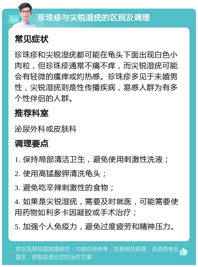 珍珠疹与尖锐湿疣的区别及调理 常见症状 珍珠疹和尖锐湿疣都可能在龟头下面出现白色小肉粒，但珍珠疹通常不痛不痒，而尖锐湿疣可能会有轻微的瘙痒或灼热感。珍珠疹多见于未婚男性，尖锐湿疣则是性传播疾病，易感人群为有多个性伴侣的人群。 推荐科室 泌尿外科或皮肤科 调理要点 1. 保持局部清洁卫生，避免使用刺激性洗液； 2. 使用高锰酸钾清洗龟头； 3. 避免吃辛辣刺激性的食物； 4. 如果是尖锐湿疣，需要及时就医，可能需要使用药物如利多卡因凝胶或手术治疗； 5. 加强个人免疫力，避免过度疲劳和精神压力。