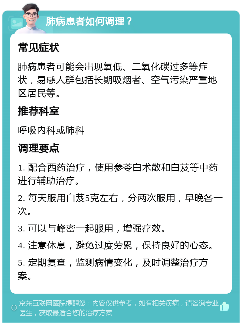 肺病患者如何调理？ 常见症状 肺病患者可能会出现氧低、二氧化碳过多等症状，易感人群包括长期吸烟者、空气污染严重地区居民等。 推荐科室 呼吸内科或肺科 调理要点 1. 配合西药治疗，使用参苓白术散和白芨等中药进行辅助治疗。 2. 每天服用白芨5克左右，分两次服用，早晚各一次。 3. 可以与峰密一起服用，增强疗效。 4. 注意休息，避免过度劳累，保持良好的心态。 5. 定期复查，监测病情变化，及时调整治疗方案。