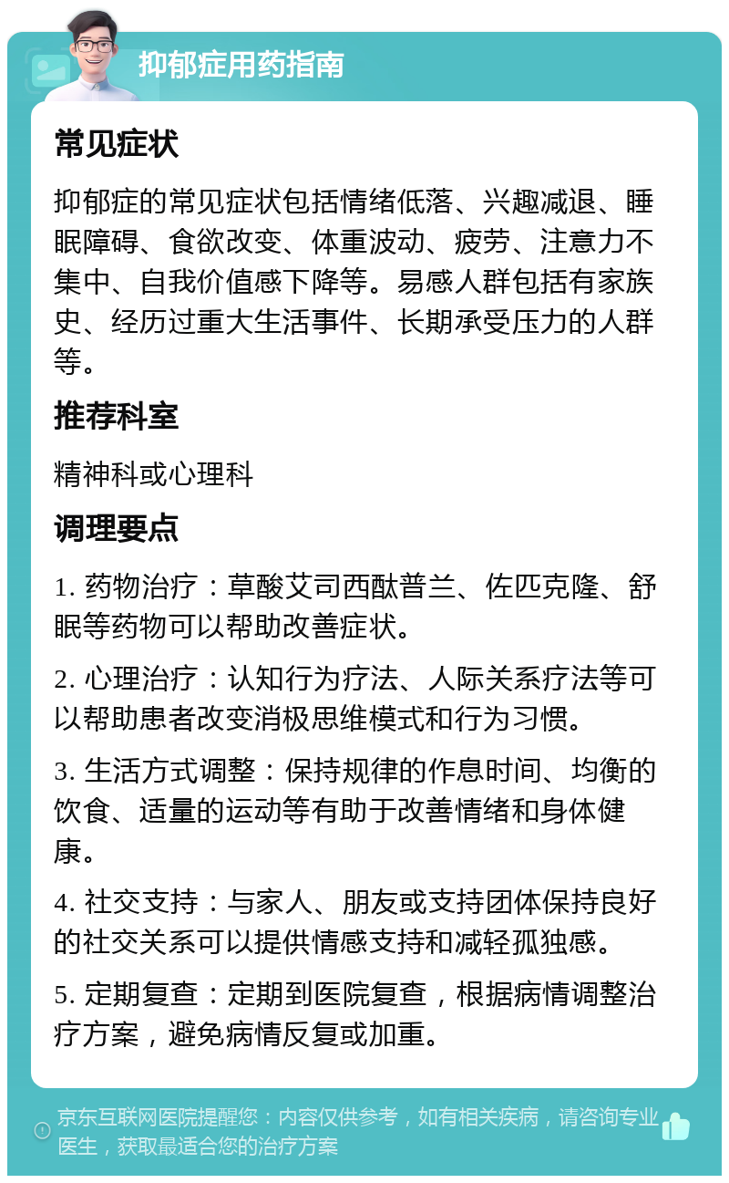 抑郁症用药指南 常见症状 抑郁症的常见症状包括情绪低落、兴趣减退、睡眠障碍、食欲改变、体重波动、疲劳、注意力不集中、自我价值感下降等。易感人群包括有家族史、经历过重大生活事件、长期承受压力的人群等。 推荐科室 精神科或心理科 调理要点 1. 药物治疗：草酸艾司西酞普兰、佐匹克隆、舒眠等药物可以帮助改善症状。 2. 心理治疗：认知行为疗法、人际关系疗法等可以帮助患者改变消极思维模式和行为习惯。 3. 生活方式调整：保持规律的作息时间、均衡的饮食、适量的运动等有助于改善情绪和身体健康。 4. 社交支持：与家人、朋友或支持团体保持良好的社交关系可以提供情感支持和减轻孤独感。 5. 定期复查：定期到医院复查，根据病情调整治疗方案，避免病情反复或加重。