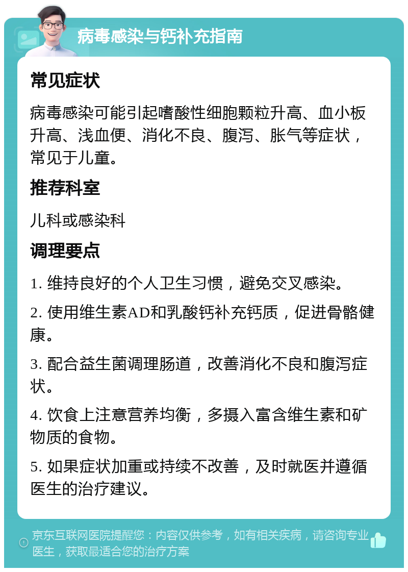 病毒感染与钙补充指南 常见症状 病毒感染可能引起嗜酸性细胞颗粒升高、血小板升高、浅血便、消化不良、腹泻、胀气等症状，常见于儿童。 推荐科室 儿科或感染科 调理要点 1. 维持良好的个人卫生习惯，避免交叉感染。 2. 使用维生素AD和乳酸钙补充钙质，促进骨骼健康。 3. 配合益生菌调理肠道，改善消化不良和腹泻症状。 4. 饮食上注意营养均衡，多摄入富含维生素和矿物质的食物。 5. 如果症状加重或持续不改善，及时就医并遵循医生的治疗建议。