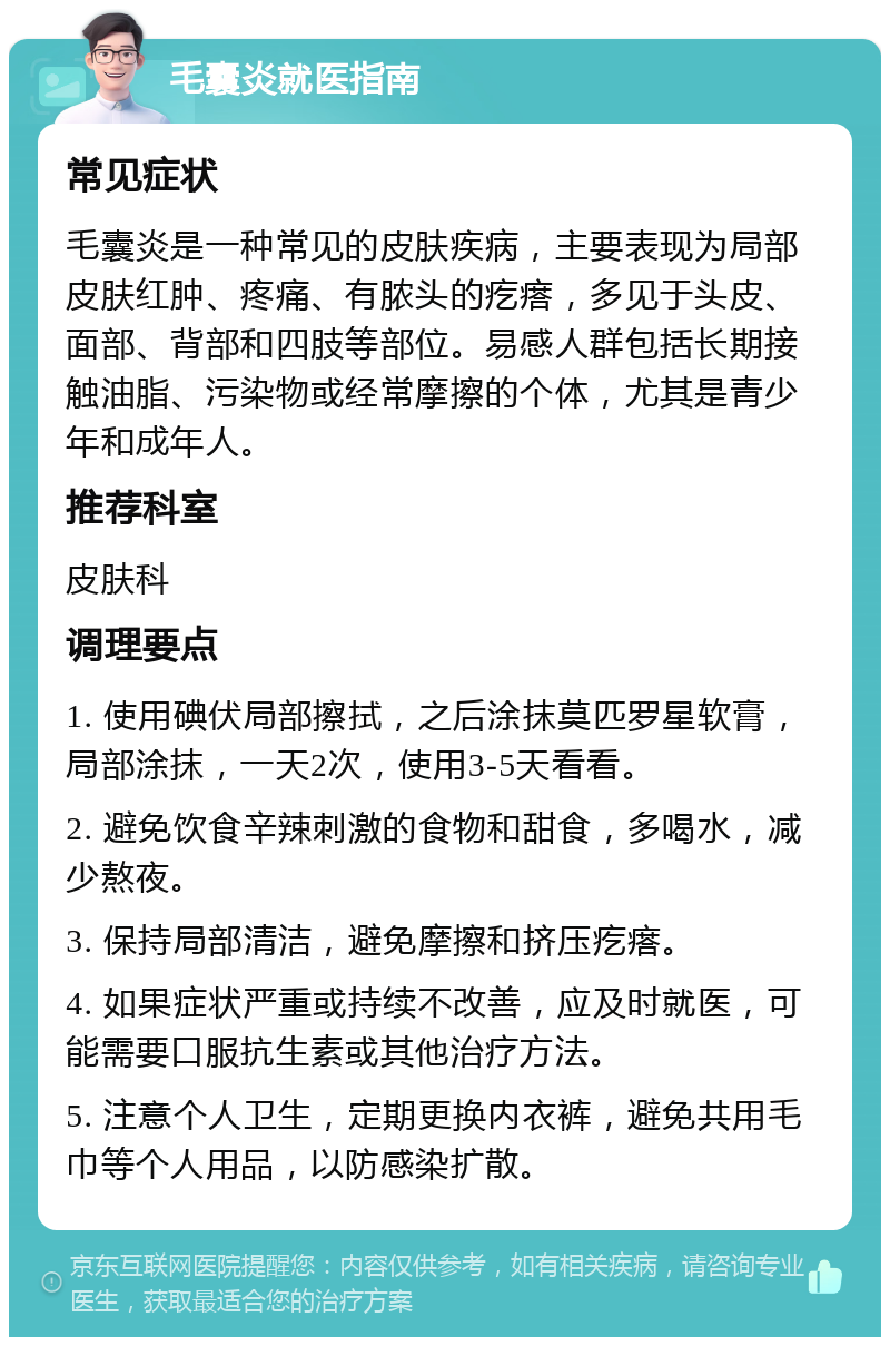 毛囊炎就医指南 常见症状 毛囊炎是一种常见的皮肤疾病，主要表现为局部皮肤红肿、疼痛、有脓头的疙瘩，多见于头皮、面部、背部和四肢等部位。易感人群包括长期接触油脂、污染物或经常摩擦的个体，尤其是青少年和成年人。 推荐科室 皮肤科 调理要点 1. 使用碘伏局部擦拭，之后涂抹莫匹罗星软膏，局部涂抹，一天2次，使用3-5天看看。 2. 避免饮食辛辣刺激的食物和甜食，多喝水，减少熬夜。 3. 保持局部清洁，避免摩擦和挤压疙瘩。 4. 如果症状严重或持续不改善，应及时就医，可能需要口服抗生素或其他治疗方法。 5. 注意个人卫生，定期更换内衣裤，避免共用毛巾等个人用品，以防感染扩散。