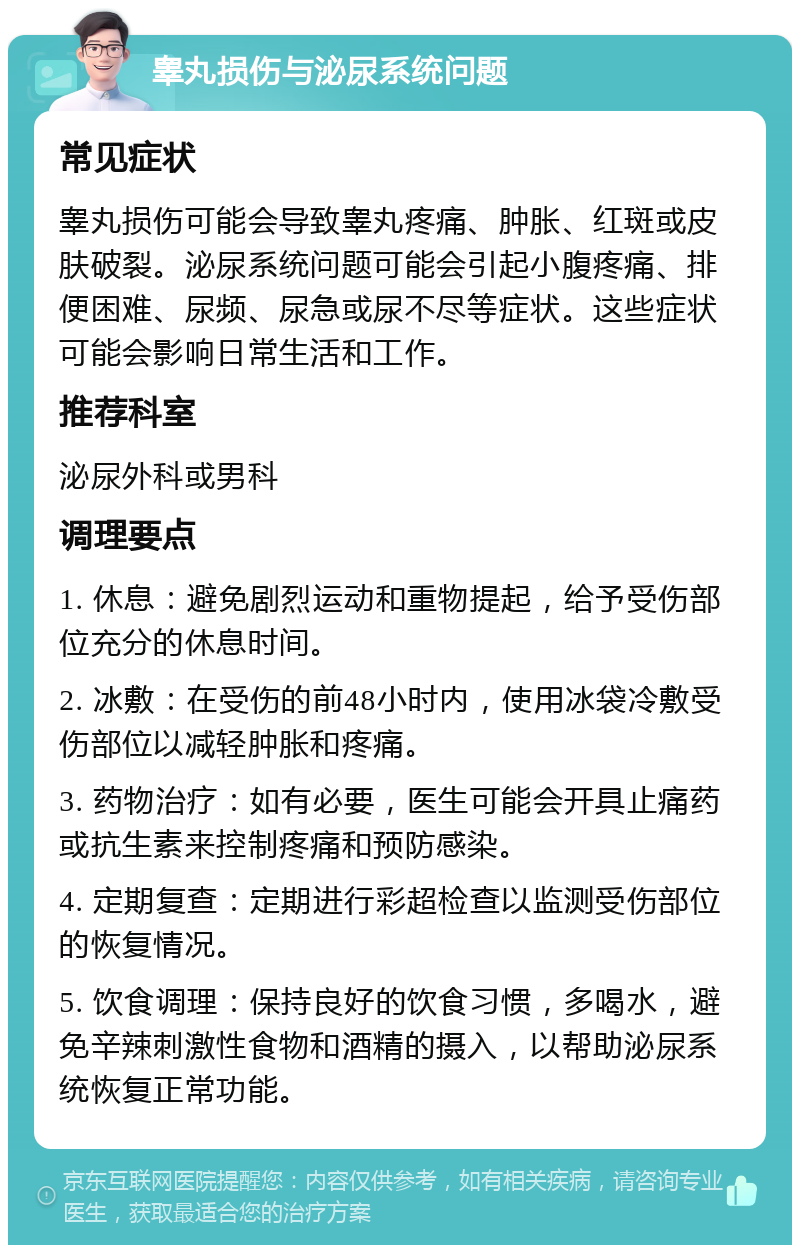 睾丸损伤与泌尿系统问题 常见症状 睾丸损伤可能会导致睾丸疼痛、肿胀、红斑或皮肤破裂。泌尿系统问题可能会引起小腹疼痛、排便困难、尿频、尿急或尿不尽等症状。这些症状可能会影响日常生活和工作。 推荐科室 泌尿外科或男科 调理要点 1. 休息：避免剧烈运动和重物提起，给予受伤部位充分的休息时间。 2. 冰敷：在受伤的前48小时内，使用冰袋冷敷受伤部位以减轻肿胀和疼痛。 3. 药物治疗：如有必要，医生可能会开具止痛药或抗生素来控制疼痛和预防感染。 4. 定期复查：定期进行彩超检查以监测受伤部位的恢复情况。 5. 饮食调理：保持良好的饮食习惯，多喝水，避免辛辣刺激性食物和酒精的摄入，以帮助泌尿系统恢复正常功能。