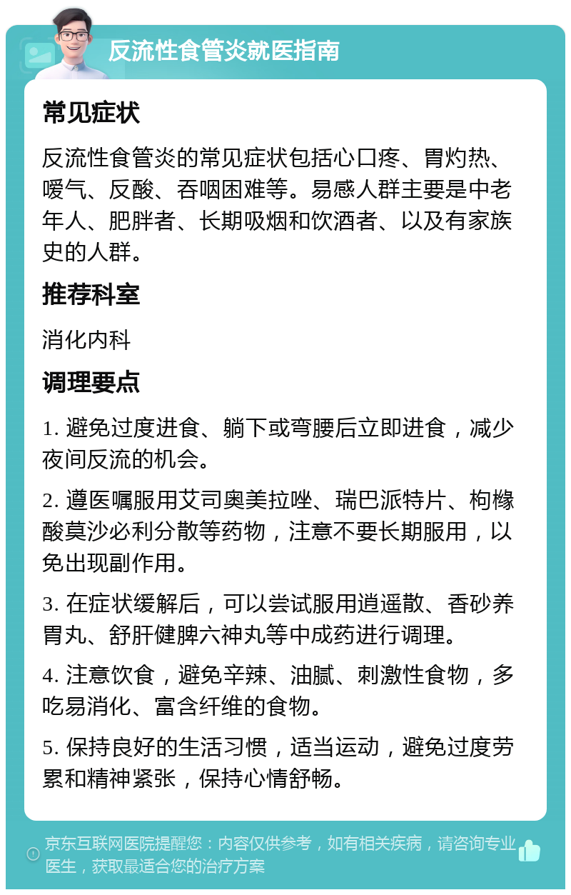 反流性食管炎就医指南 常见症状 反流性食管炎的常见症状包括心口疼、胃灼热、嗳气、反酸、吞咽困难等。易感人群主要是中老年人、肥胖者、长期吸烟和饮酒者、以及有家族史的人群。 推荐科室 消化内科 调理要点 1. 避免过度进食、躺下或弯腰后立即进食，减少夜间反流的机会。 2. 遵医嘱服用艾司奥美拉唑、瑞巴派特片、枸橼酸莫沙必利分散等药物，注意不要长期服用，以免出现副作用。 3. 在症状缓解后，可以尝试服用逍遥散、香砂养胃丸、舒肝健脾六神丸等中成药进行调理。 4. 注意饮食，避免辛辣、油腻、刺激性食物，多吃易消化、富含纤维的食物。 5. 保持良好的生活习惯，适当运动，避免过度劳累和精神紧张，保持心情舒畅。