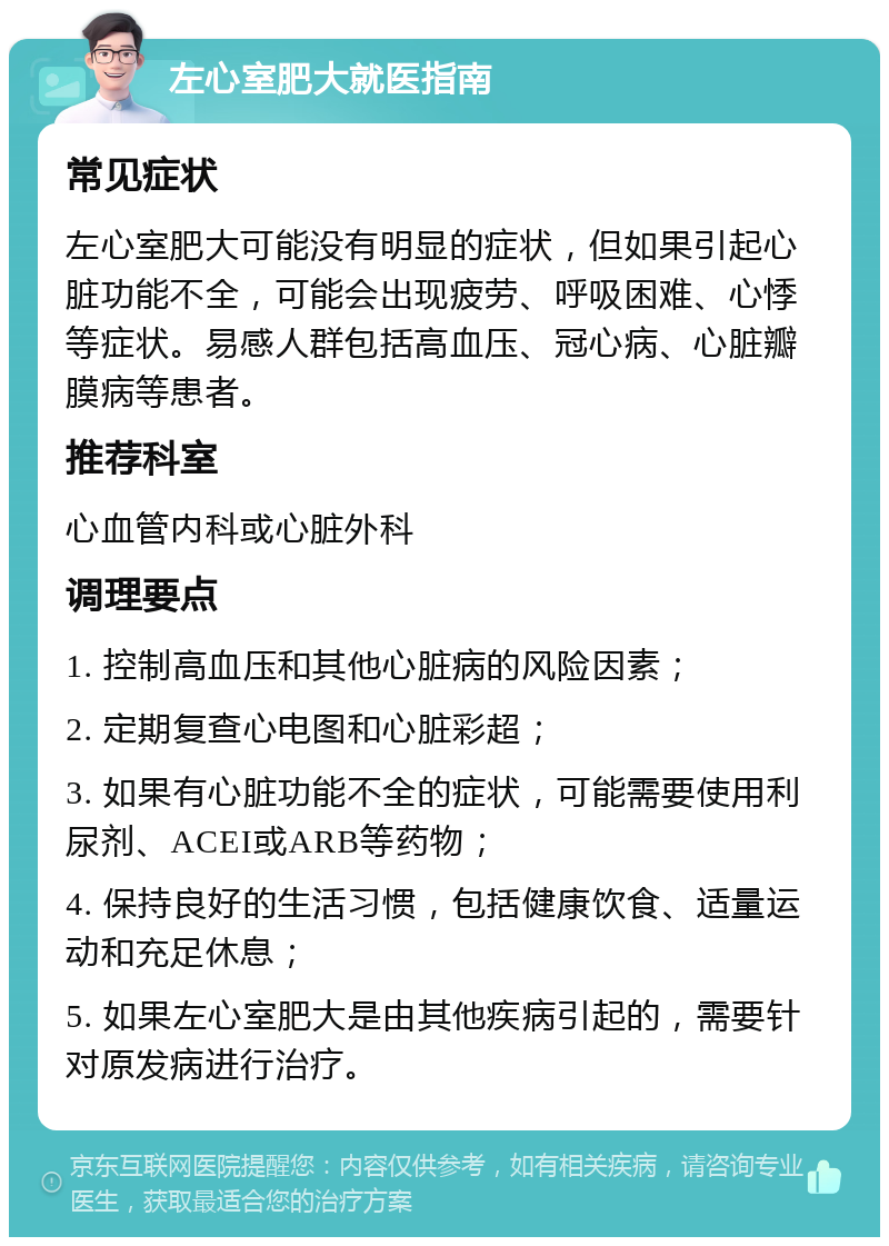 左心室肥大就医指南 常见症状 左心室肥大可能没有明显的症状，但如果引起心脏功能不全，可能会出现疲劳、呼吸困难、心悸等症状。易感人群包括高血压、冠心病、心脏瓣膜病等患者。 推荐科室 心血管内科或心脏外科 调理要点 1. 控制高血压和其他心脏病的风险因素； 2. 定期复查心电图和心脏彩超； 3. 如果有心脏功能不全的症状，可能需要使用利尿剂、ACEI或ARB等药物； 4. 保持良好的生活习惯，包括健康饮食、适量运动和充足休息； 5. 如果左心室肥大是由其他疾病引起的，需要针对原发病进行治疗。