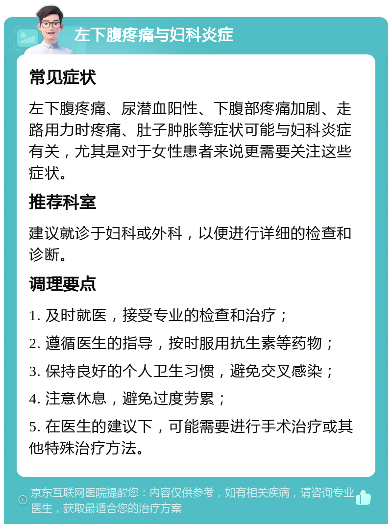 左下腹疼痛与妇科炎症 常见症状 左下腹疼痛、尿潜血阳性、下腹部疼痛加剧、走路用力时疼痛、肚子肿胀等症状可能与妇科炎症有关，尤其是对于女性患者来说更需要关注这些症状。 推荐科室 建议就诊于妇科或外科，以便进行详细的检查和诊断。 调理要点 1. 及时就医，接受专业的检查和治疗； 2. 遵循医生的指导，按时服用抗生素等药物； 3. 保持良好的个人卫生习惯，避免交叉感染； 4. 注意休息，避免过度劳累； 5. 在医生的建议下，可能需要进行手术治疗或其他特殊治疗方法。