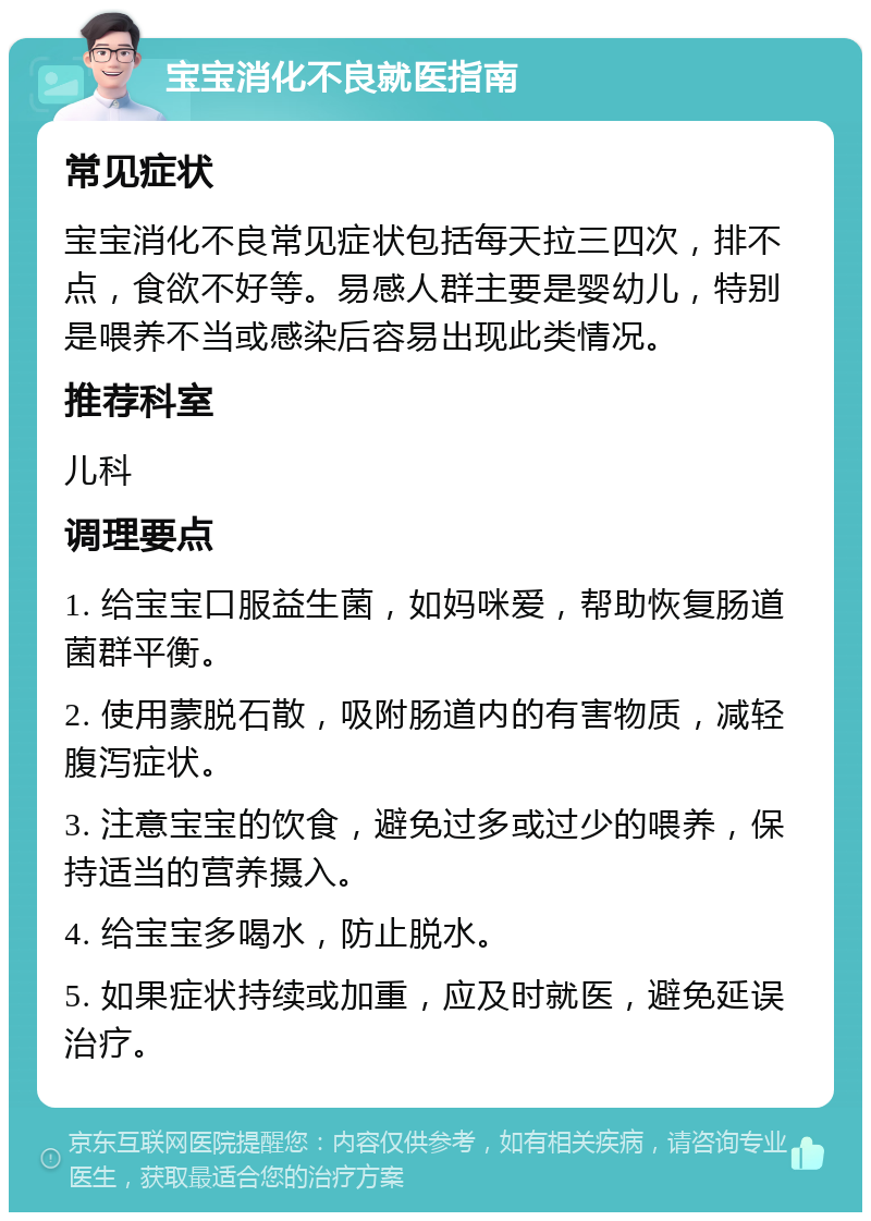 宝宝消化不良就医指南 常见症状 宝宝消化不良常见症状包括每天拉三四次，排不点，食欲不好等。易感人群主要是婴幼儿，特别是喂养不当或感染后容易出现此类情况。 推荐科室 儿科 调理要点 1. 给宝宝口服益生菌，如妈咪爱，帮助恢复肠道菌群平衡。 2. 使用蒙脱石散，吸附肠道内的有害物质，减轻腹泻症状。 3. 注意宝宝的饮食，避免过多或过少的喂养，保持适当的营养摄入。 4. 给宝宝多喝水，防止脱水。 5. 如果症状持续或加重，应及时就医，避免延误治疗。