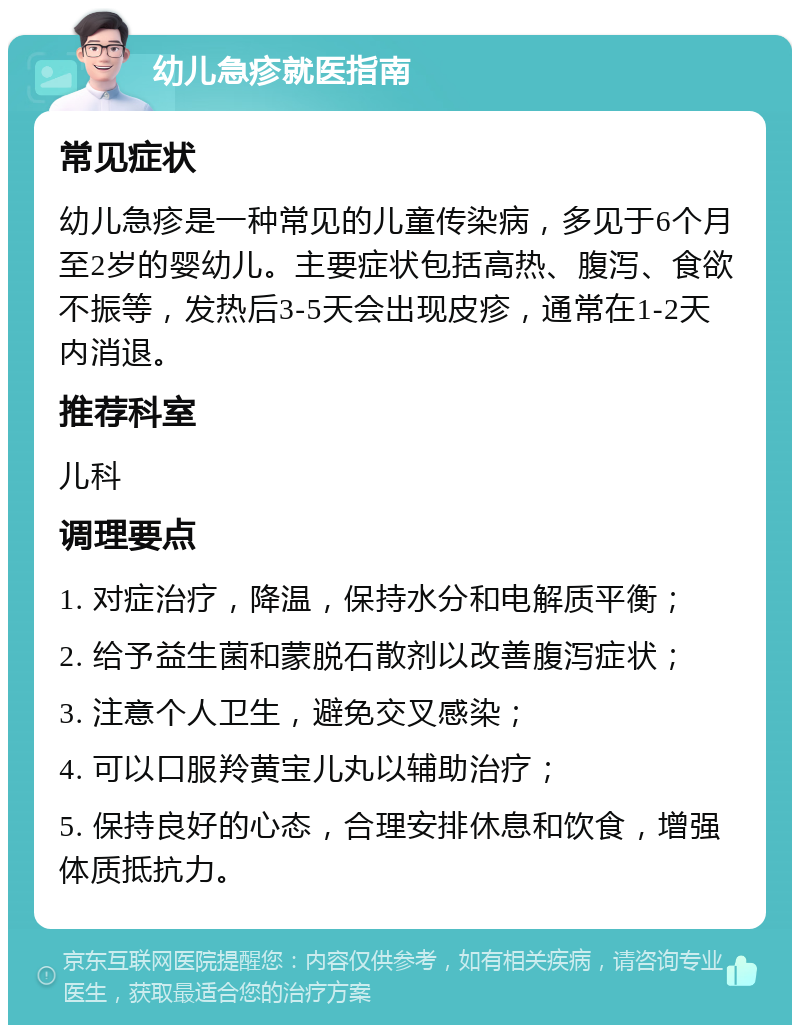 幼儿急疹就医指南 常见症状 幼儿急疹是一种常见的儿童传染病，多见于6个月至2岁的婴幼儿。主要症状包括高热、腹泻、食欲不振等，发热后3-5天会出现皮疹，通常在1-2天内消退。 推荐科室 儿科 调理要点 1. 对症治疗，降温，保持水分和电解质平衡； 2. 给予益生菌和蒙脱石散剂以改善腹泻症状； 3. 注意个人卫生，避免交叉感染； 4. 可以口服羚黄宝儿丸以辅助治疗； 5. 保持良好的心态，合理安排休息和饮食，增强体质抵抗力。