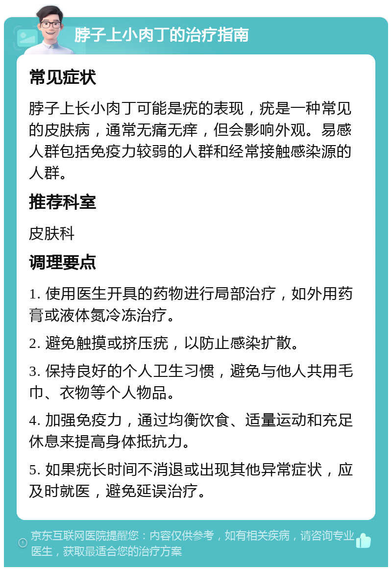 脖子上小肉丁的治疗指南 常见症状 脖子上长小肉丁可能是疣的表现，疣是一种常见的皮肤病，通常无痛无痒，但会影响外观。易感人群包括免疫力较弱的人群和经常接触感染源的人群。 推荐科室 皮肤科 调理要点 1. 使用医生开具的药物进行局部治疗，如外用药膏或液体氮冷冻治疗。 2. 避免触摸或挤压疣，以防止感染扩散。 3. 保持良好的个人卫生习惯，避免与他人共用毛巾、衣物等个人物品。 4. 加强免疫力，通过均衡饮食、适量运动和充足休息来提高身体抵抗力。 5. 如果疣长时间不消退或出现其他异常症状，应及时就医，避免延误治疗。