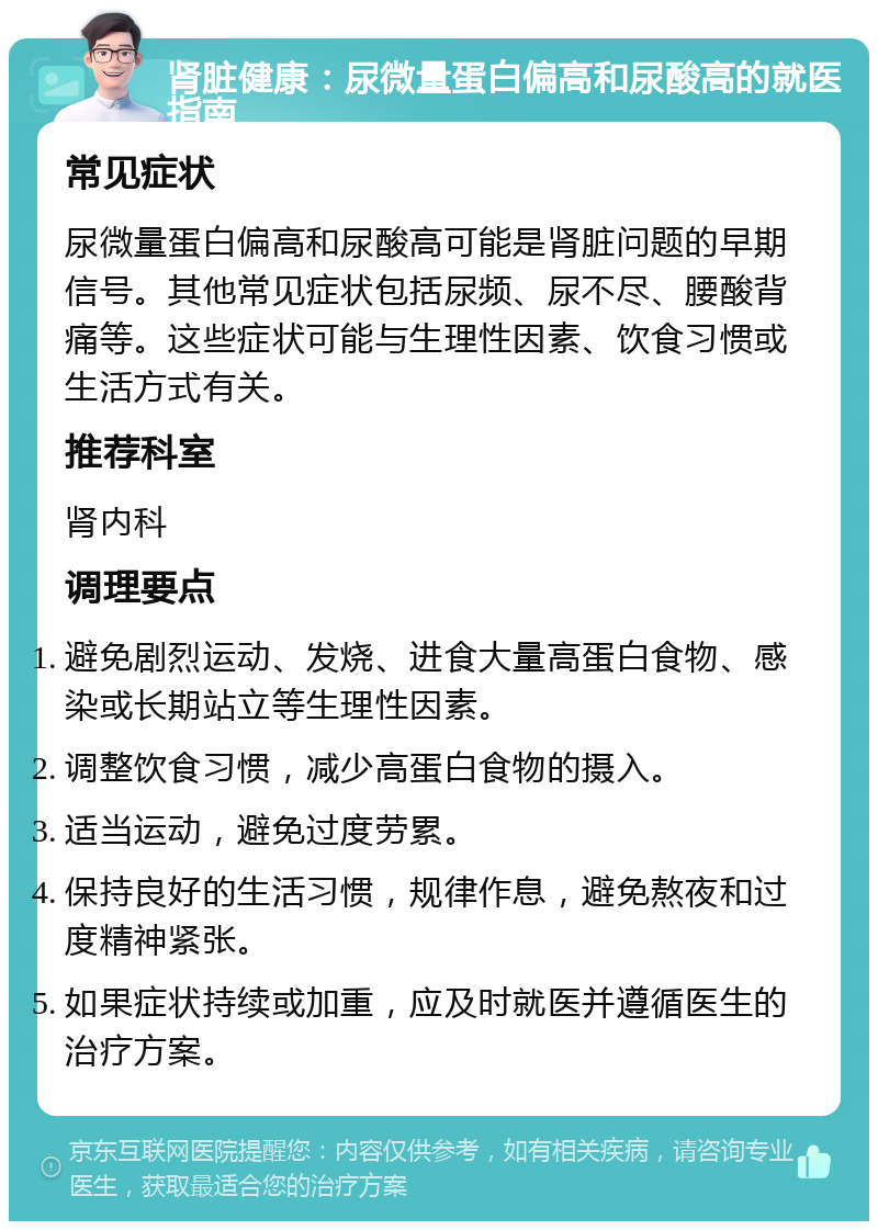 肾脏健康：尿微量蛋白偏高和尿酸高的就医指南 常见症状 尿微量蛋白偏高和尿酸高可能是肾脏问题的早期信号。其他常见症状包括尿频、尿不尽、腰酸背痛等。这些症状可能与生理性因素、饮食习惯或生活方式有关。 推荐科室 肾内科 调理要点 避免剧烈运动、发烧、进食大量高蛋白食物、感染或长期站立等生理性因素。 调整饮食习惯，减少高蛋白食物的摄入。 适当运动，避免过度劳累。 保持良好的生活习惯，规律作息，避免熬夜和过度精神紧张。 如果症状持续或加重，应及时就医并遵循医生的治疗方案。