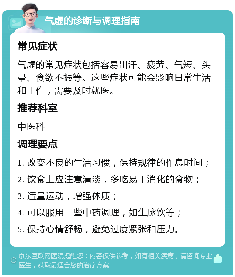 气虚的诊断与调理指南 常见症状 气虚的常见症状包括容易出汗、疲劳、气短、头晕、食欲不振等。这些症状可能会影响日常生活和工作，需要及时就医。 推荐科室 中医科 调理要点 1. 改变不良的生活习惯，保持规律的作息时间； 2. 饮食上应注意清淡，多吃易于消化的食物； 3. 适量运动，增强体质； 4. 可以服用一些中药调理，如生脉饮等； 5. 保持心情舒畅，避免过度紧张和压力。