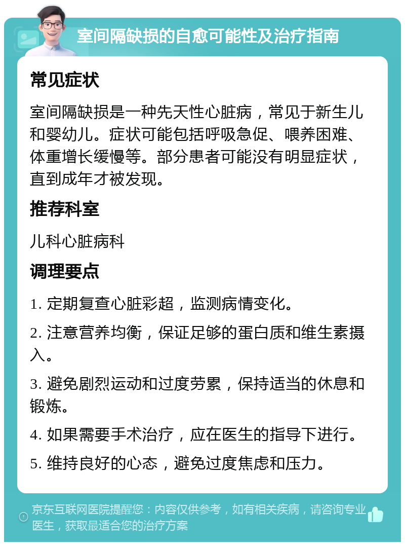 室间隔缺损的自愈可能性及治疗指南 常见症状 室间隔缺损是一种先天性心脏病，常见于新生儿和婴幼儿。症状可能包括呼吸急促、喂养困难、体重增长缓慢等。部分患者可能没有明显症状，直到成年才被发现。 推荐科室 儿科心脏病科 调理要点 1. 定期复查心脏彩超，监测病情变化。 2. 注意营养均衡，保证足够的蛋白质和维生素摄入。 3. 避免剧烈运动和过度劳累，保持适当的休息和锻炼。 4. 如果需要手术治疗，应在医生的指导下进行。 5. 维持良好的心态，避免过度焦虑和压力。