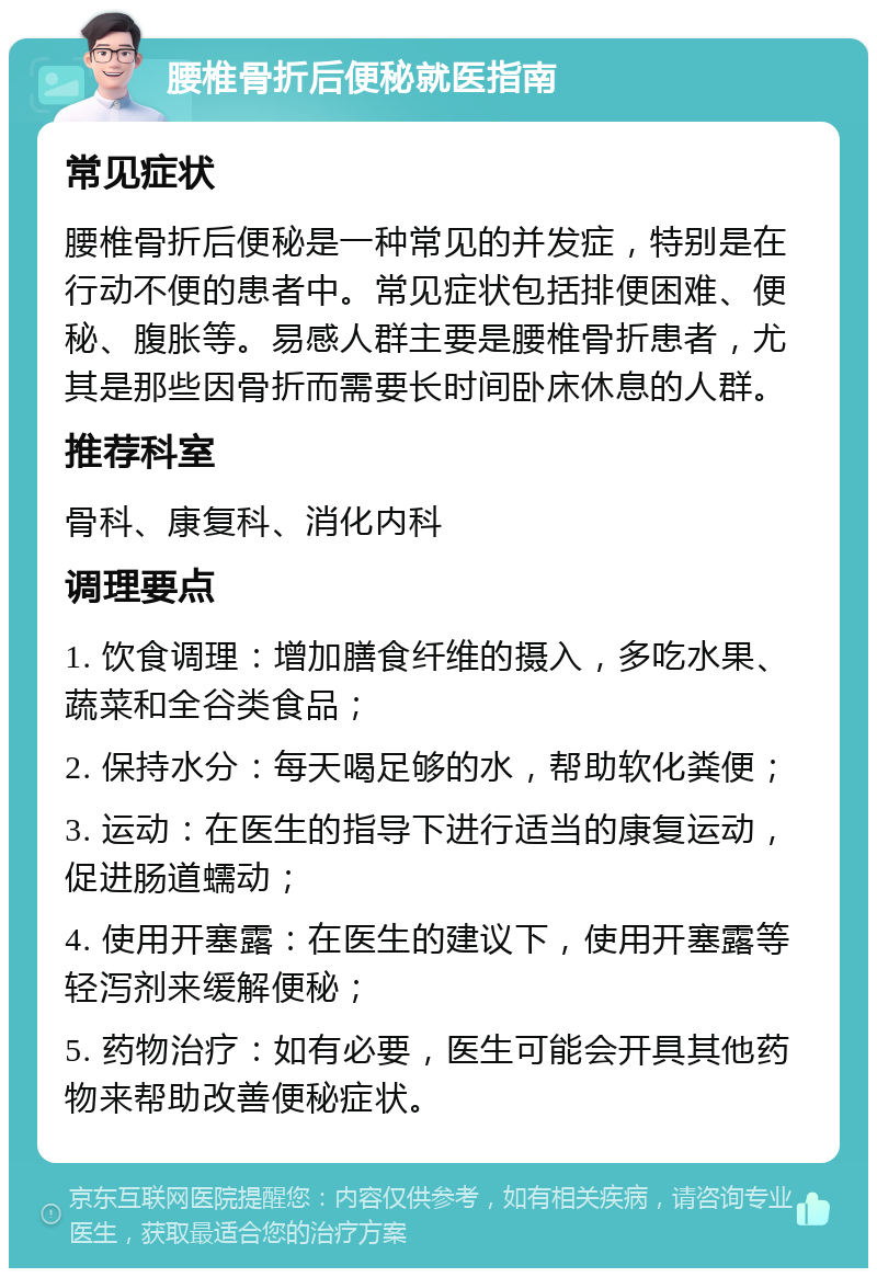 腰椎骨折后便秘就医指南 常见症状 腰椎骨折后便秘是一种常见的并发症，特别是在行动不便的患者中。常见症状包括排便困难、便秘、腹胀等。易感人群主要是腰椎骨折患者，尤其是那些因骨折而需要长时间卧床休息的人群。 推荐科室 骨科、康复科、消化内科 调理要点 1. 饮食调理：增加膳食纤维的摄入，多吃水果、蔬菜和全谷类食品； 2. 保持水分：每天喝足够的水，帮助软化粪便； 3. 运动：在医生的指导下进行适当的康复运动，促进肠道蠕动； 4. 使用开塞露：在医生的建议下，使用开塞露等轻泻剂来缓解便秘； 5. 药物治疗：如有必要，医生可能会开具其他药物来帮助改善便秘症状。