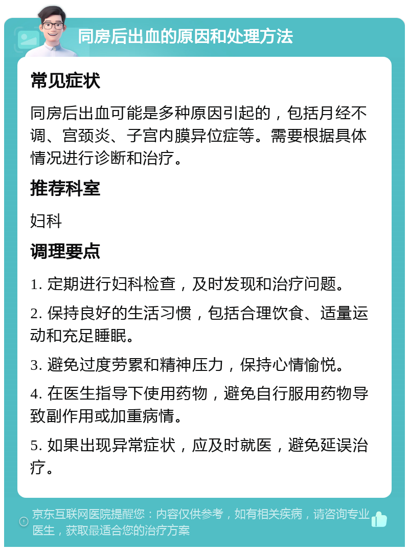 同房后出血的原因和处理方法 常见症状 同房后出血可能是多种原因引起的，包括月经不调、宫颈炎、子宫内膜异位症等。需要根据具体情况进行诊断和治疗。 推荐科室 妇科 调理要点 1. 定期进行妇科检查，及时发现和治疗问题。 2. 保持良好的生活习惯，包括合理饮食、适量运动和充足睡眠。 3. 避免过度劳累和精神压力，保持心情愉悦。 4. 在医生指导下使用药物，避免自行服用药物导致副作用或加重病情。 5. 如果出现异常症状，应及时就医，避免延误治疗。