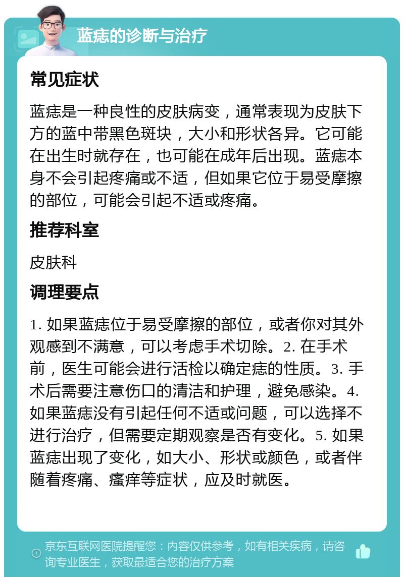 蓝痣的诊断与治疗 常见症状 蓝痣是一种良性的皮肤病变，通常表现为皮肤下方的蓝中带黑色斑块，大小和形状各异。它可能在出生时就存在，也可能在成年后出现。蓝痣本身不会引起疼痛或不适，但如果它位于易受摩擦的部位，可能会引起不适或疼痛。 推荐科室 皮肤科 调理要点 1. 如果蓝痣位于易受摩擦的部位，或者你对其外观感到不满意，可以考虑手术切除。2. 在手术前，医生可能会进行活检以确定痣的性质。3. 手术后需要注意伤口的清洁和护理，避免感染。4. 如果蓝痣没有引起任何不适或问题，可以选择不进行治疗，但需要定期观察是否有变化。5. 如果蓝痣出现了变化，如大小、形状或颜色，或者伴随着疼痛、瘙痒等症状，应及时就医。